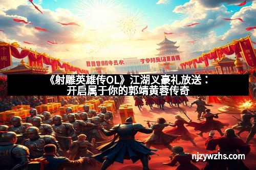 《射雕英雄传OL》江湖义豪礼放送：开启属于你的郭靖黄蓉传奇